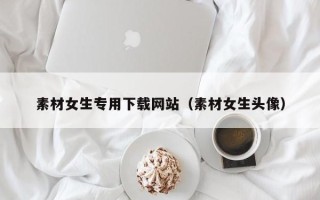 沙河素材女生专用下载网站（素材女生头像）
